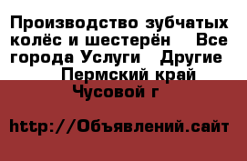 Производство зубчатых колёс и шестерён. - Все города Услуги » Другие   . Пермский край,Чусовой г.